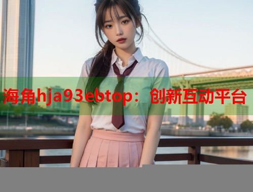 海角hja93ebtop：创新互动平台  第1张