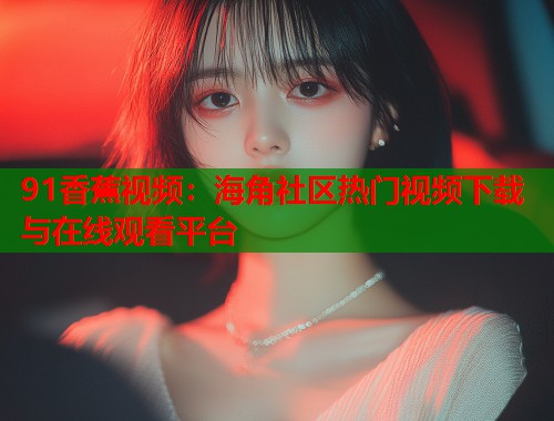 91香蕉视频：海角社区热门视频下载与在线观看平台  第1张