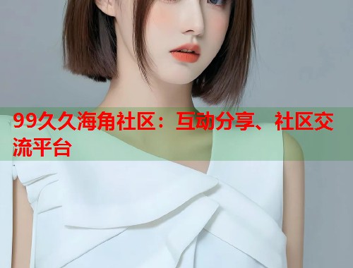 99久久海角社区：互动分享、社区交流平台  第1张