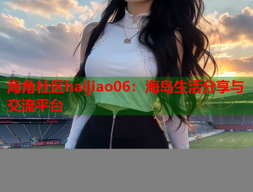 海角社区haijiao06：海岛生活分享与交流平台  第1张