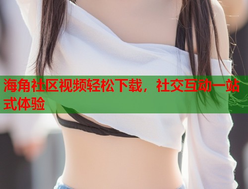 海角社区视频轻松下载，社交互动一站式体验  第1张