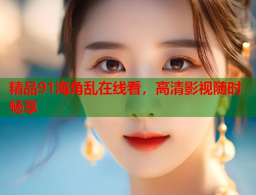 精品91海角乱在线看，高清影视随时畅享  第1张