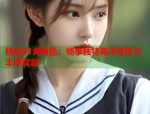 精品91海角乱：畅享独特海洋冒险与丰厚奖励  第2张