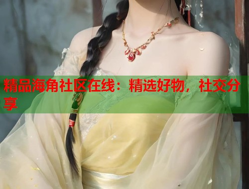 精品海角社区在线：精选好物，社交分享  第1张
