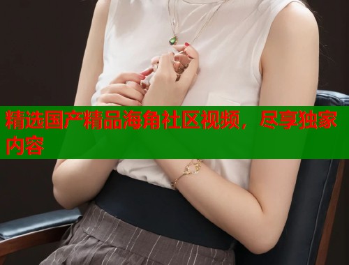 精选国产精品海角社区视频，尽享独家内容  第1张