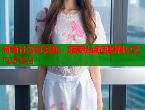海角社区真实乱：探索热点话题和社区互动平台  第1张