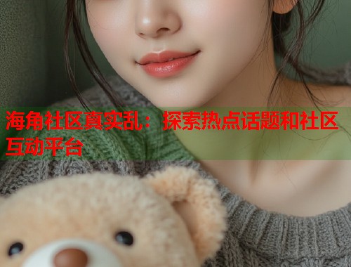 海角社区真实乱：探索热点话题和社区互动平台  第2张