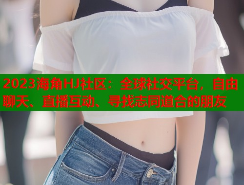 2023海角HJ社区：全球社交平台，自由聊天、直播互动、寻找志同道合的朋友  第1张
