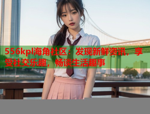 556kpl海角社区：发现新鲜资讯，享受社交乐趣，畅谈生活趣事  第1张