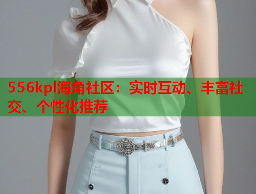 556kpl海角社区：实时互动、丰富社交、个性化推荐  第1张