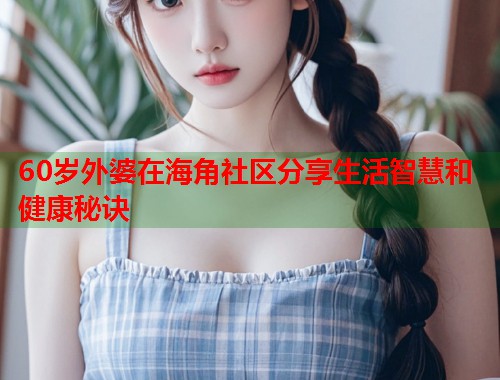 60岁外婆在海角社区分享生活智慧和健康秘诀  第1张