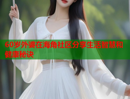 60岁外婆在海角社区分享生活智慧和健康秘诀  第2张