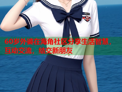 60岁外婆在海角社区分享生活智慧，互动交流，结交新朋友  第1张