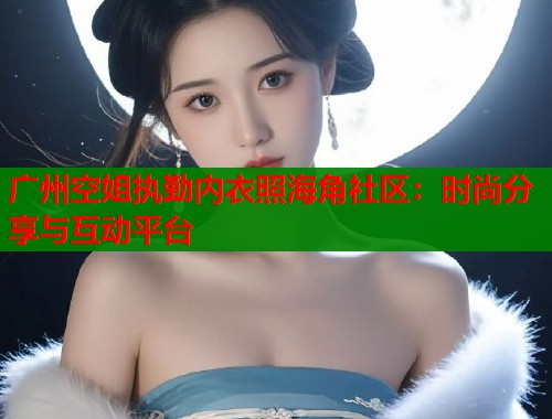 广州空姐执勤内衣照海角社区：时尚分享与互动平台  第1张