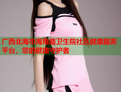 广西北海市海角路卫生院社区健康服务平台，您的健康守护者  第1张