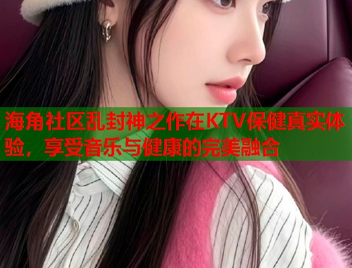 海角社区乱封神之作在KTV保健真实体验，享受音乐与健康的完美融合  第1张
