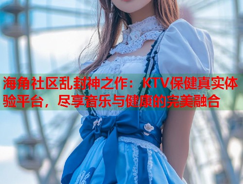 海角社区乱封神之作：KTV保健真实体验平台，尽享音乐与健康的完美融合  第1张