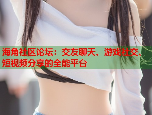 海角社区论坛：交友聊天、游戏社交、短视频分享的全能平台  第2张
