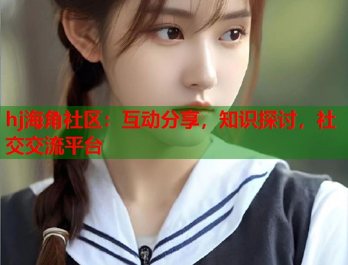 hj海角社区：互动分享，知识探讨，社交交流平台  第1张