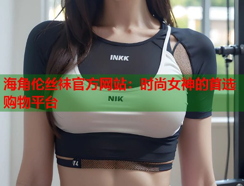 海角伦丝袜官方网站：时尚女神的首选购物平台  第1张