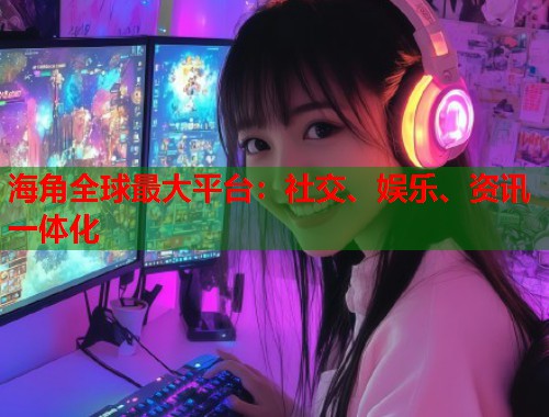 海角全球最大平台：社交、娱乐、资讯一体化  第1张