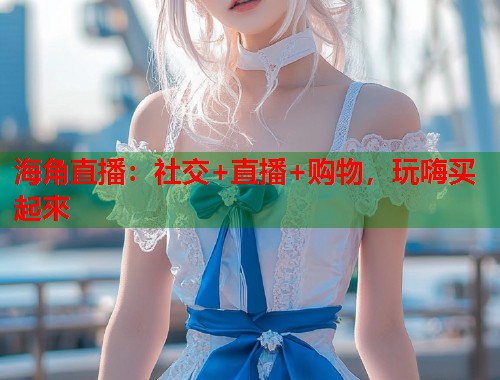 海角直播：社交+直播+购物，玩嗨买起來  第1张