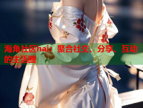 海角社区hai：聚合社交、分享、互动的生活圈  第1张