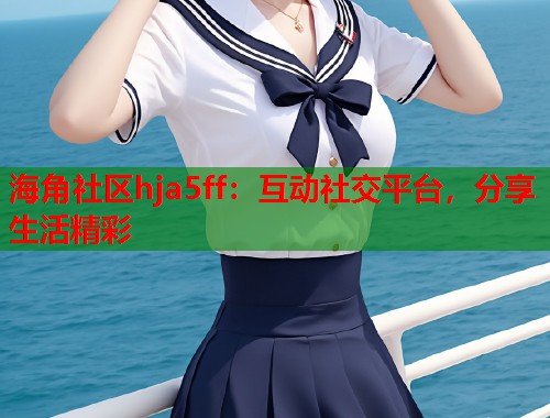 海角社区hja5ff：互动社交平台，分享生活精彩  第2张