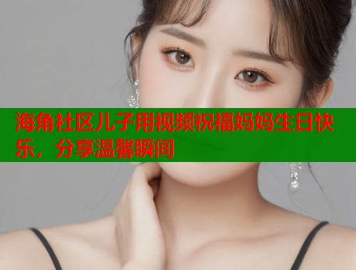 海角社区儿子用视频祝福妈妈生日快乐，分享温馨瞬间  第2张