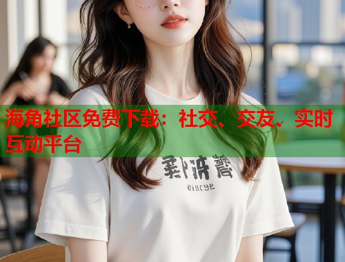 海角社区免费下载：社交、交友、实时互动平台  第1张