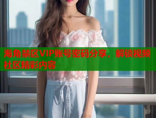 海角禁区VIP账号密码分享，解锁视频社区精彩内容  第2张