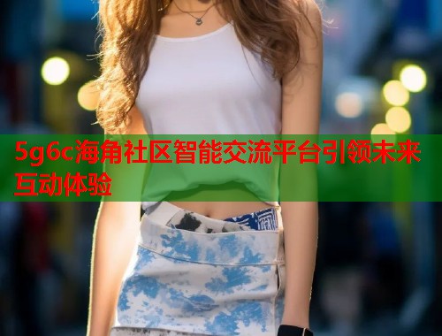 5g6c海角社区智能交流平台引领未来互动体验  第1张