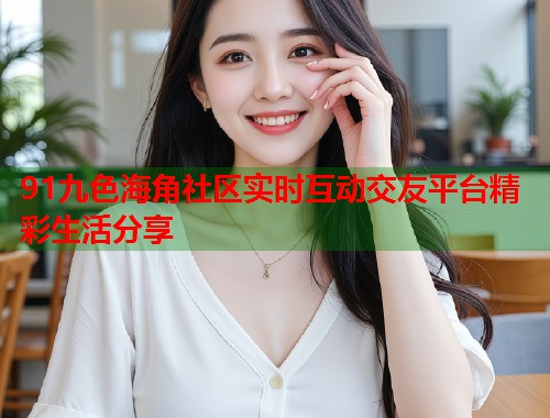 91九色海角社区实时互动交友平台精彩生活分享  第1张