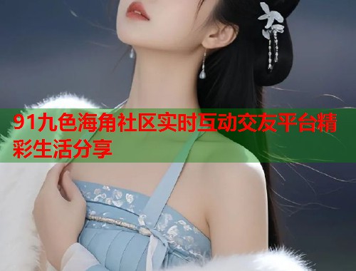 91九色海角社区实时互动交友平台精彩生活分享  第2张