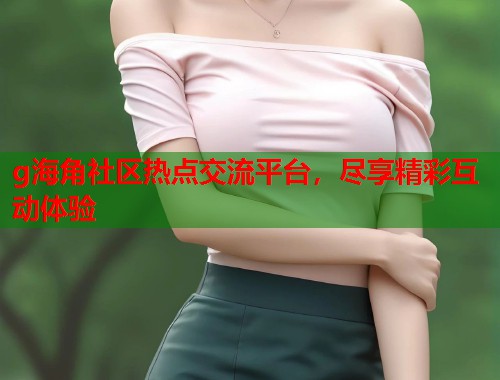 g海角社区热点交流平台，尽享精彩互动体验  第1张
