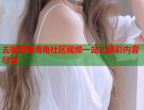 去哪里看海角社区视频一站式精彩内容尽享  第1张