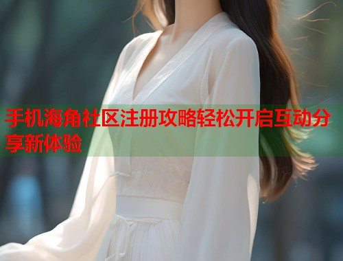 手机海角社区注册攻略轻松开启互动分享新体验  第1张