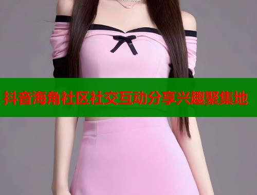 抖音海角社区社交互动分享兴趣聚集地  第1张