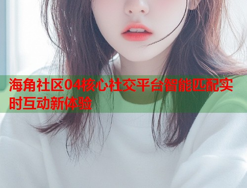 海角社区04核心社交平台智能匹配实时互动新体验  第2张