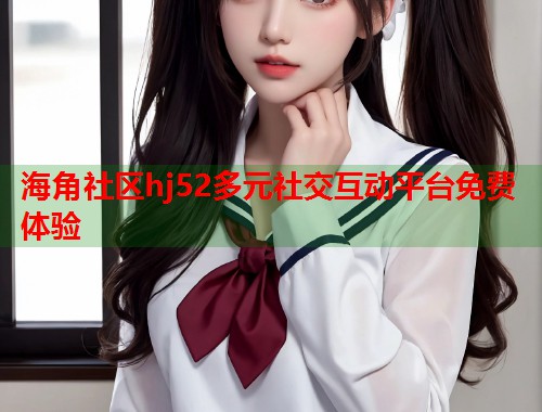 海角社区hj52多元社交互动平台免费体验  第1张