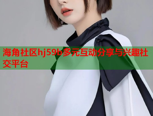 海角社区hj59b多元互动分享与兴趣社交平台  第1张