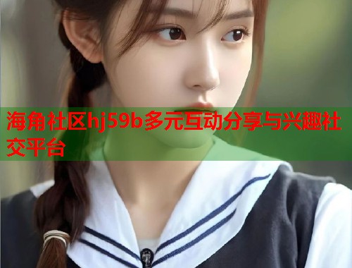 海角社区hj59b多元互动分享与兴趣社交平台  第2张