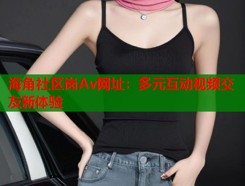 海角社区岗Av网址：多元互动视频交友新体验  第1张