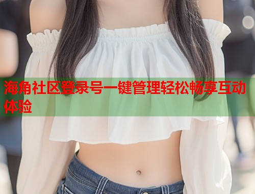 海角社区登录号一键管理轻松畅享互动体验  第2张