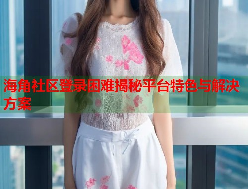 海角社区登录困难揭秘平台特色与解决方案  第1张