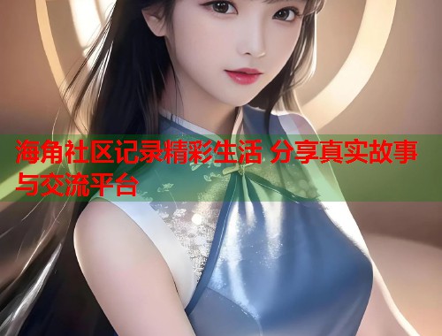 海角社区记录精彩生活 分享真实故事与交流平台  第1张