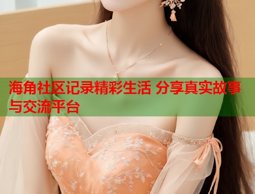 海角社区记录精彩生活 分享真实故事与交流平台  第2张