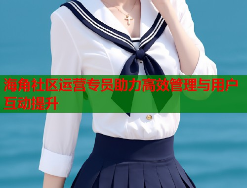 海角社区运营专员助力高效管理与用户互动提升  第1张