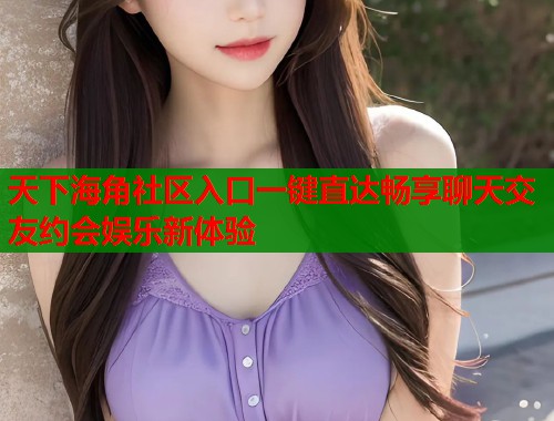 天下海角社区入口一键直达畅享聊天交友约会娱乐新体验  第1张