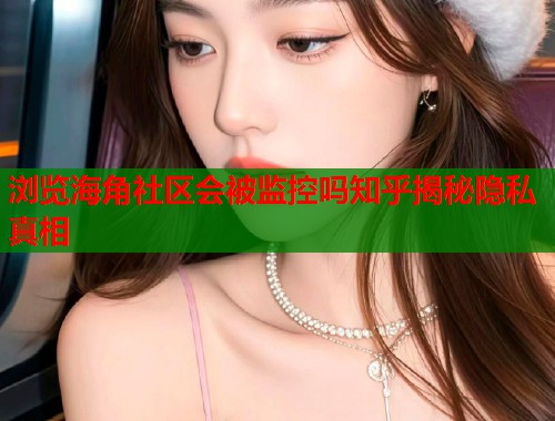 浏览海角社区会被监控吗知乎揭秘隐私真相  第1张